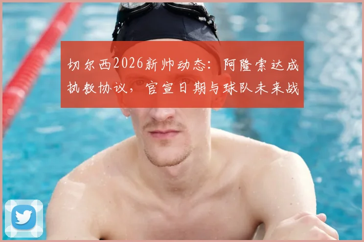 切尔西2026新帅动态：阿隆索达成执教协议，官宣日期与球队未来战术全面解读