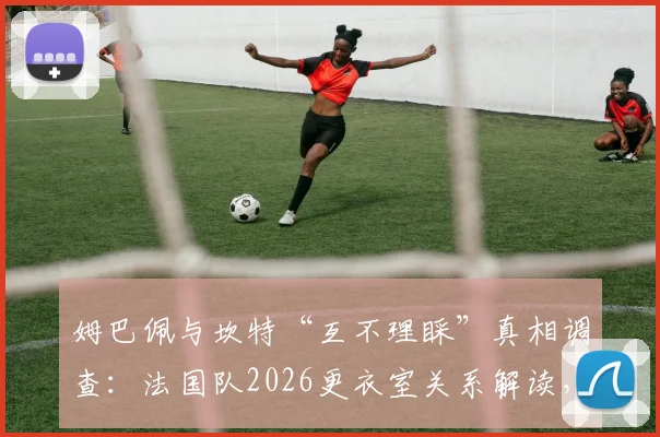 姆巴佩与坎特“互不理睬”真相调查:法国队2026更衣室关系解读,矛盾传闻纯属谣言