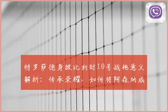 特罗萨德身披比利时10号战袍意义解析：传承荣耀，如何将阿森纳成功经验注入2026国家队征程