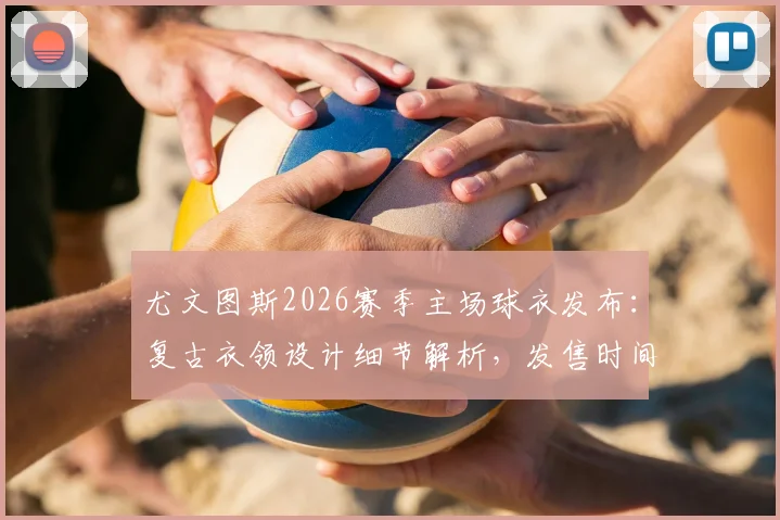 尤文图斯2026赛季主场球衣发布:复古衣领设计细节解析,发售时间与购买渠道指南
