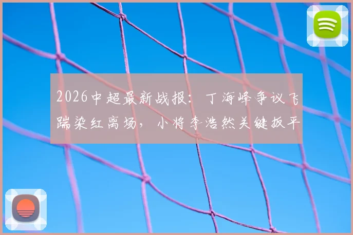 2026中超最新战报：丁海峰争议飞踹染红离场，小将李浩然关键扳平，青岛西海岸1-1辽宁铁人全场回顾