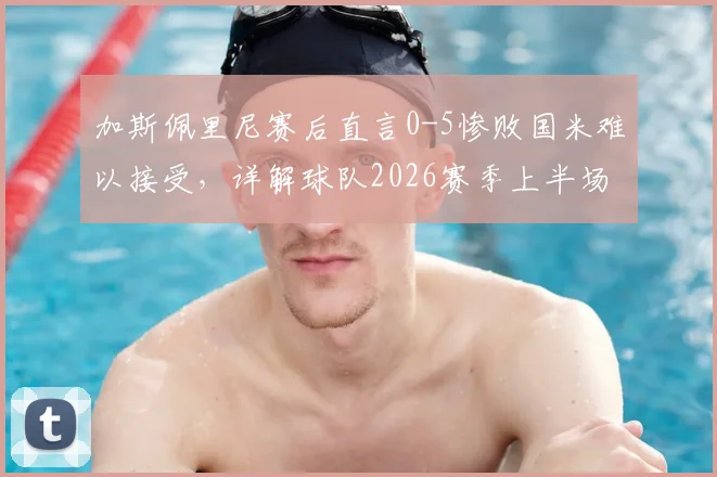 加斯佩里尼赛后直言0-5惨败国米难以接受，详解球队2026赛季上半场为何能短暂抗衡