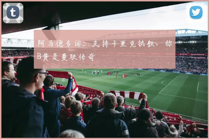 阿马德专访:支持卡里克执教,称B费是曼联传奇
