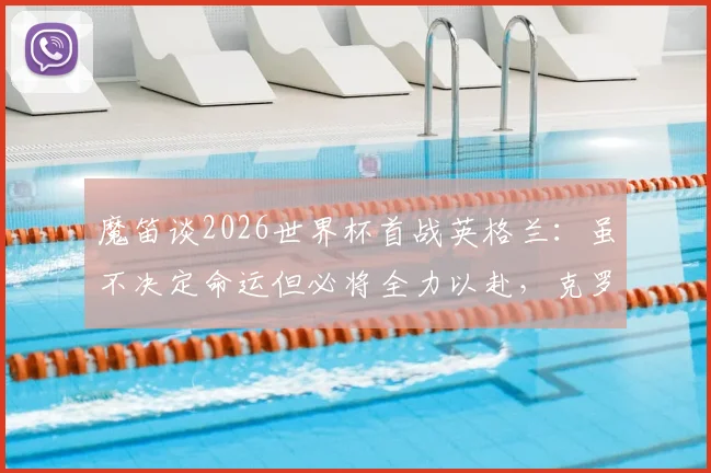 魔笛谈2026世界杯首战英格兰:虽不决定命运但必将全力以赴,克罗地亚队前景全面分析