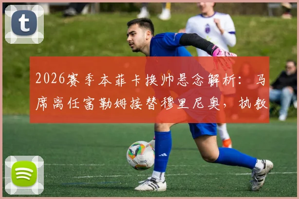 2026赛季本菲卡换帅悬念解析:马席离任富勒姆接替穆里尼奥,执教前景与挑战全览