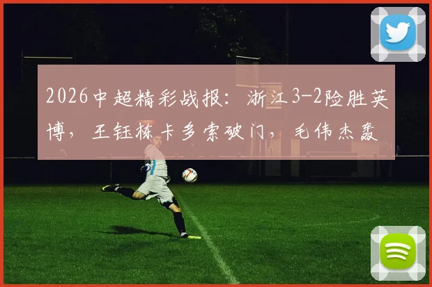 2026中超精彩战报：浙江3-2险胜英博，王钰栋卡多索破门，毛伟杰轰入世界波