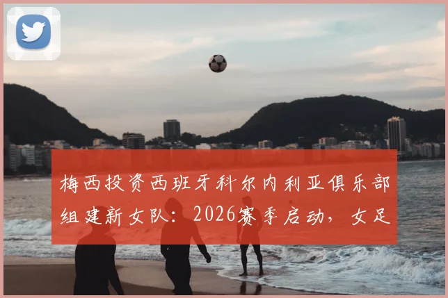 梅西投资西班牙科尔内利亚俱乐部组建新女队：2026赛季启动，女足发展迎来新机遇