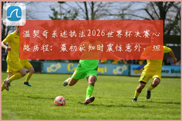 温契奇亲述执法2026世界杯决赛心路历程:最初获知时震惊意外,坦言紧张到双腿发抖
