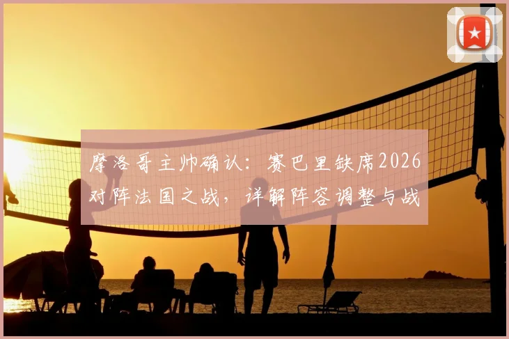 摩洛哥主帅确认:赛巴里缺席2026对阵法国之战,详解阵容调整与战术影响