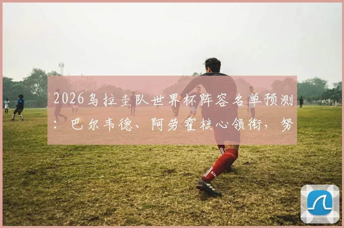2026乌拉圭队世界杯阵容名单预测：巴尔韦德、阿劳霍核心领衔，努涅斯首发位置分析与球队前景展望