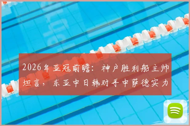 2026年亚冠前瞻:神户胜利船主帅坦言,东亚中日韩对手中萨德实力独一档,球队备战面临挑战