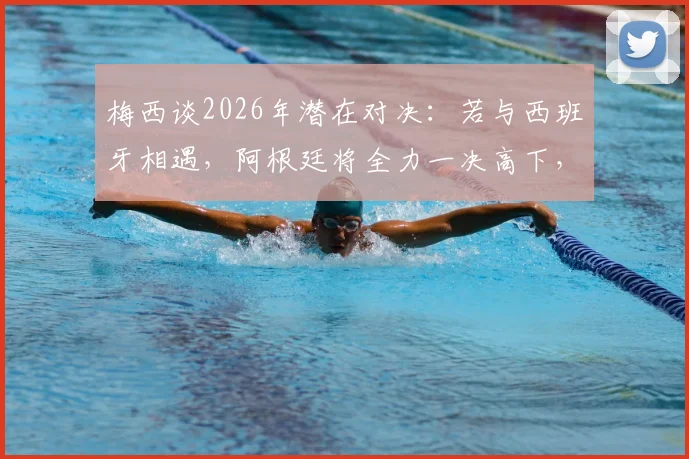 梅西谈2026年潜在对决：若与西班牙相遇，阿根廷将全力一决高下，详解其表态背后含义