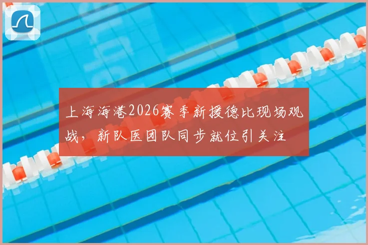 上海海港2026赛季新援德比现场观战，新队医团队同步就位引关注