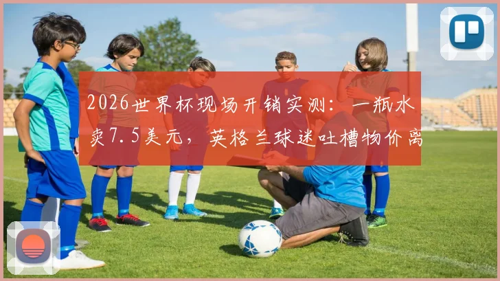 2026世界杯现场开销实测:一瓶水卖7.5美元,英格兰球迷吐槽物价离谱,普通球迷看完要花多少钱?