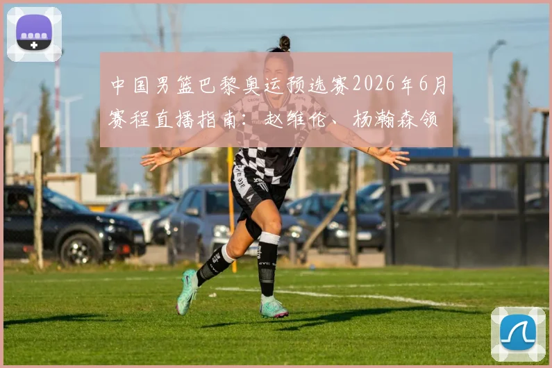 中国男篮巴黎奥运预选赛2026年6月赛程直播指南:赵维伦、杨瀚森领衔的替补席成关键,附具体时间、对手分析及赢球展望