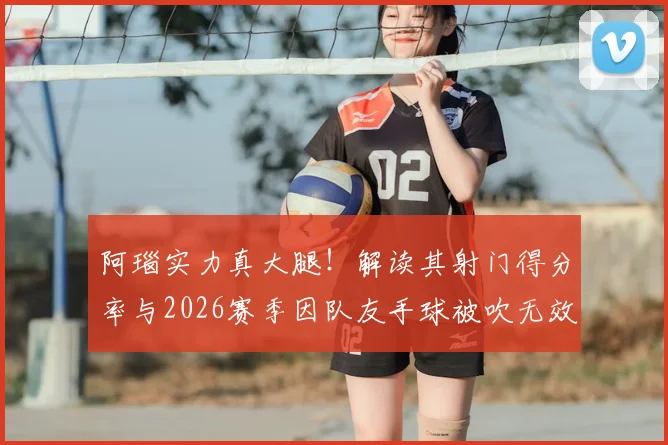 阿瑙实力真大腿！解读其射门得分率与2026赛季因队友手球被吹无效进球争议