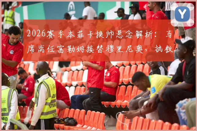 2026赛季本菲卡换帅悬念解析：马席离任富勒姆接替穆里尼奥，执教前景与挑战全览
