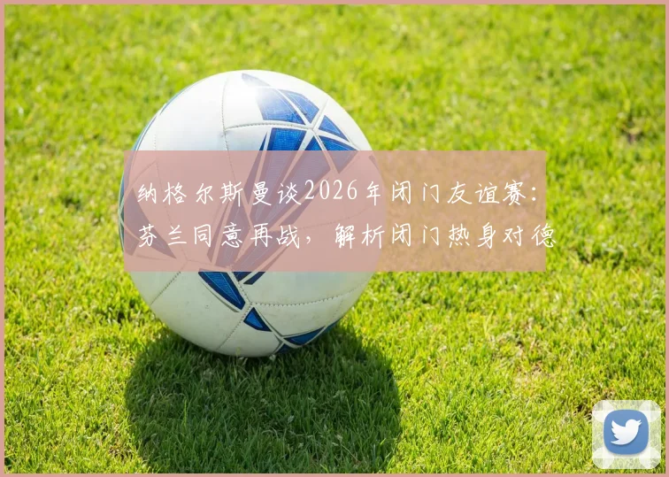纳格尔斯曼谈2026年闭门友谊赛：芬兰同意再战，解析闭门热身对德国队的三大核心价值