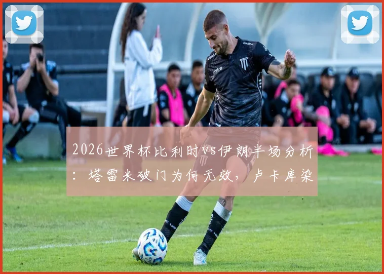 2026世界杯比利时vs伊朗半场分析：塔雷米破门为何无效，卢卡库染黄全过程视频回顾