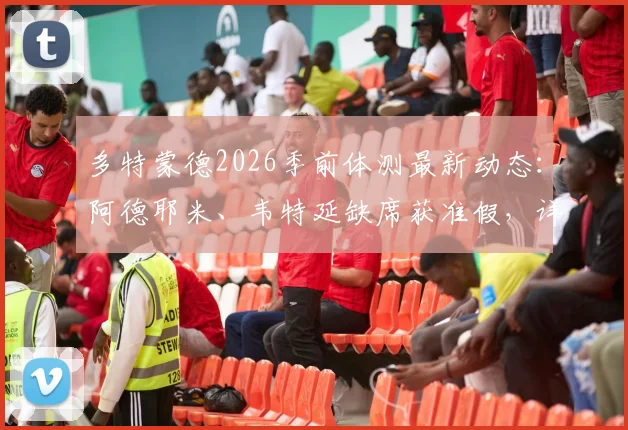 多特蒙德2026季前体测最新动态：阿德耶米、韦特延缺席获准假，详细解读其缺席原因与对备战的影响