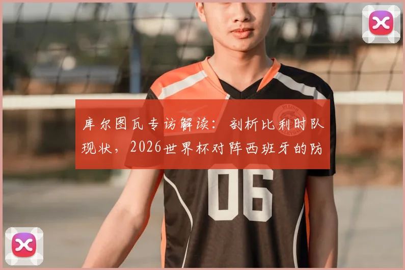 库尔图瓦专访解读:剖析比利时队现状,2026世界杯对阵西班牙的防守战术关键与取胜之道