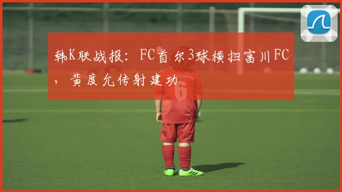 韩K联战报:FC首尔3球横扫富川FC,黄度允传射建功
