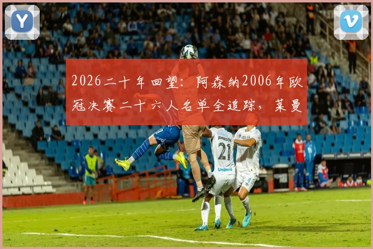 2026二十年回望:阿森纳2006年欧冠决赛二十六人名单全追踪,莱曼、亨利等名将今何在与现状解析