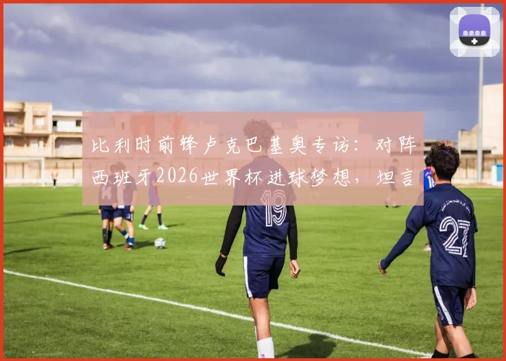 比利时前锋卢克巴基奥专访:对阵西班牙2026世界杯进球梦想,坦言感觉如梦初醒