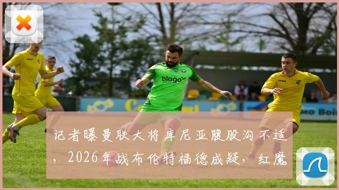 记者曝曼联大将库尼亚腹股沟不适，2026年战布伦特福德成疑，红魔球迷需关注最新伤情动态