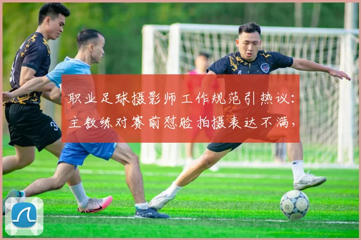 职业足球摄影师工作规范引热议:主教练对赛前怼脸拍摄表达不满,2026年赛场秩序面临新挑战