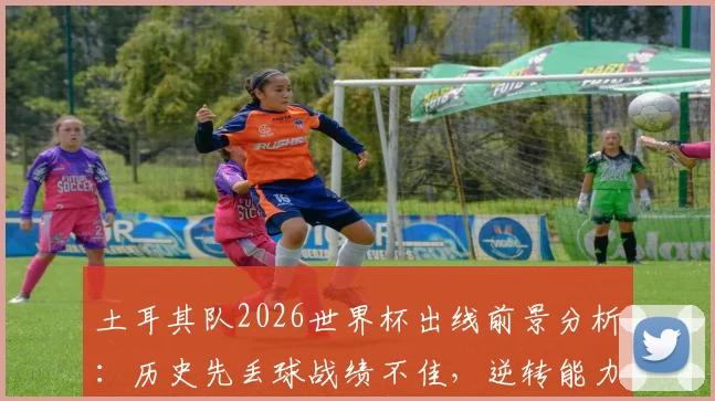 土耳其队2026世界杯出线前景分析:历史先丢球战绩不佳,逆转能力成关键,附最新阵容展望