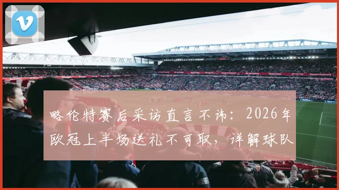 略伦特赛后采访直言不讳：2026年欧冠上半场送礼不可取，详解球队欧冠晋级前景与关键因素