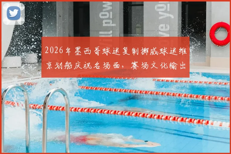 2026年墨西哥球迷复制挪威球迷维京划船庆祝名场面，赛场文化输出的另类解析