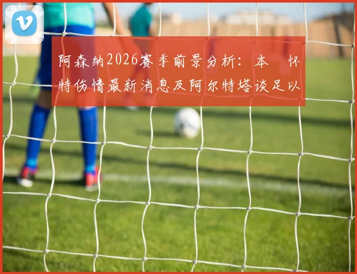 阿森纳2026赛季前景分析:本・怀特伤情最新消息及阿尔特塔谈足以改变两家豪门命运的关键判罚影响