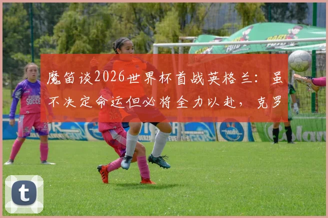 魔笛谈2026世界杯首战英格兰：虽不决定命运但必将全力以赴，克罗地亚队前景全面分析