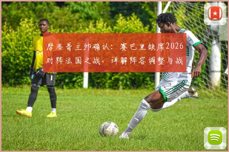 摩洛哥主帅确认：赛巴里缺席2026对阵法国之战，详解阵容调整与战术影响