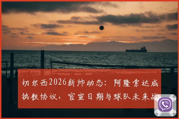 切尔西2026新帅动态:阿隆索达成执教协议,官宣日期与球队未来战术全面解读