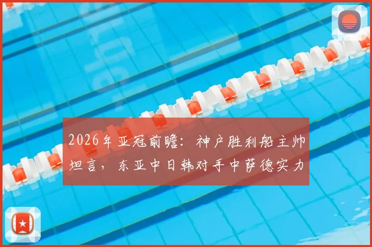 2026年亚冠前瞻：神户胜利船主帅坦言，东亚中日韩对手中萨德实力独一档，球队备战面临挑战
