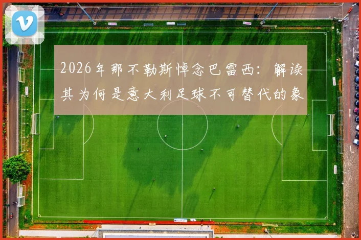 2026年那不勒斯悼念巴雷西：解读其为何是意大利足球不可替代的象征，附俱乐部官方悼念声明细节