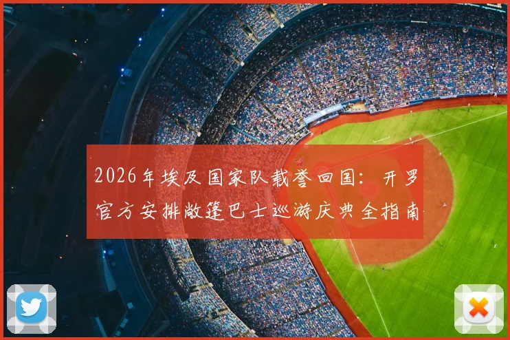 2026年埃及国家队载誉回国:开罗官方安排敞篷巴士巡游庆典全指南