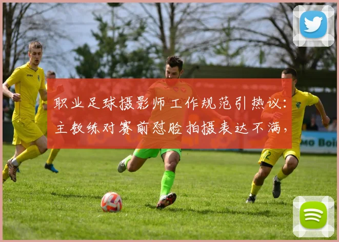职业足球摄影师工作规范引热议：主教练对赛前怼脸拍摄表达不满，2026年赛场秩序面临新挑战