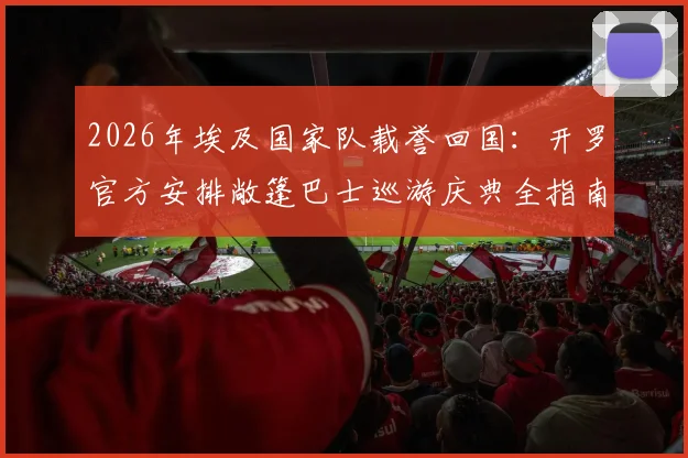 2026年埃及国家队载誉回国：开罗官方安排敞篷巴士巡游庆典全指南