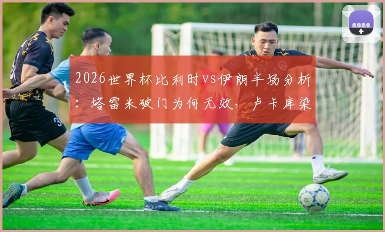 2026世界杯比利时vs伊朗半场分析:塔雷米破门为何无效,卢卡库染黄全过程视频回顾