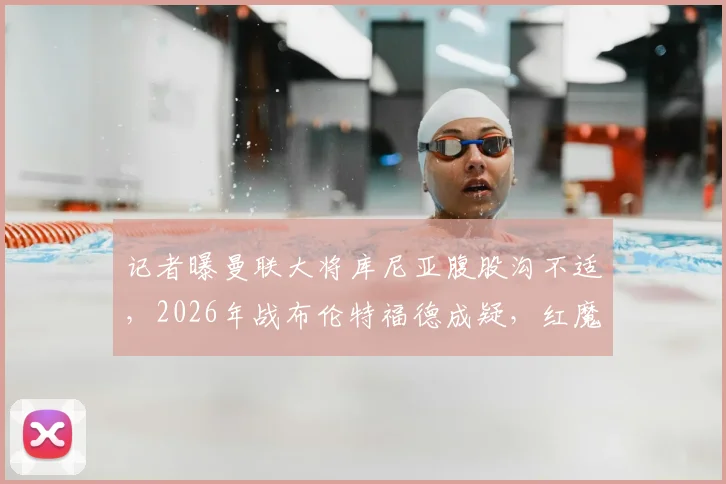 记者曝曼联大将库尼亚腹股沟不适,2026年战布伦特福德成疑,红魔球迷需关注最新伤情动态