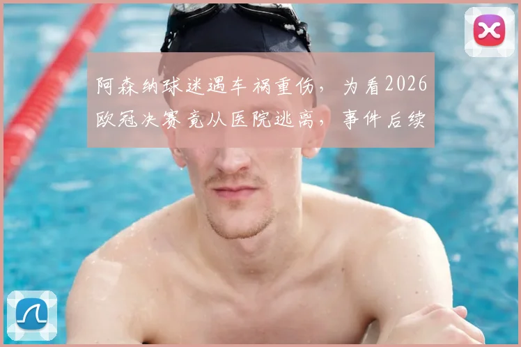 阿森纳球迷遇车祸重伤,为看2026欧冠决赛竟从医院逃离,事件后续及安全警示