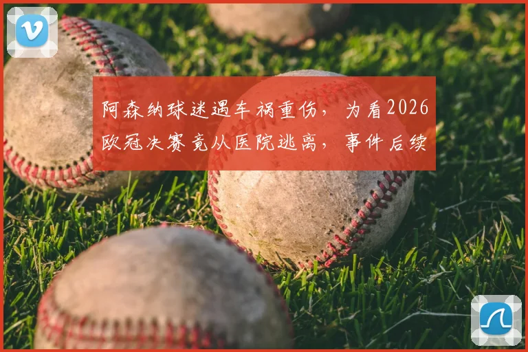阿森纳球迷遇车祸重伤，为看2026欧冠决赛竟从医院逃离，事件后续及安全警示