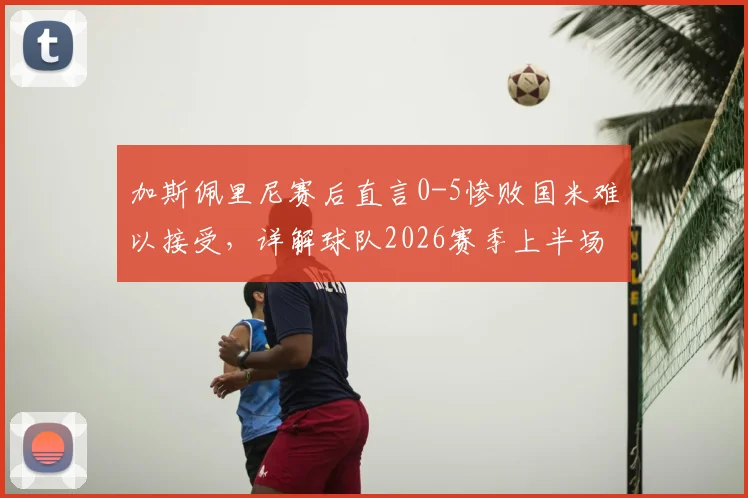 加斯佩里尼赛后直言0-5惨败国米难以接受,详解球队2026赛季上半场为何能短暂抗衡