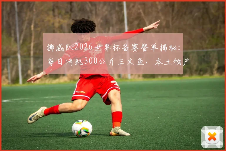 挪威队2026世界杯备赛餐单揭秘:每日消耗300公斤三文鱼,本土物产如何支撑球队高强度训练与恢复