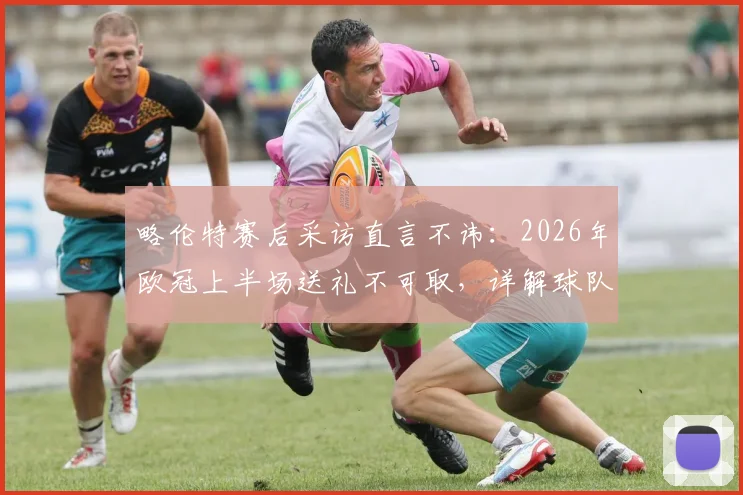 略伦特赛后采访直言不讳:2026年欧冠上半场送礼不可取,详解球队欧冠晋级前景与关键因素