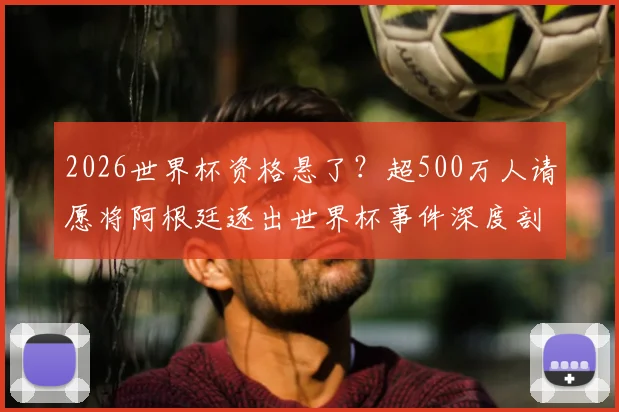 2026世界杯资格悬了？超500万人请愿将阿根廷逐出世界杯事件深度剖析，阿根廷队争议后续及参赛前景解读